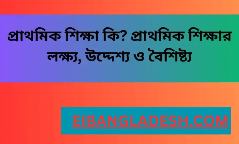 প্রাথমিক শিক্ষা কি প্রাথমিক শিক্ষার লক্ষ্য, উদ্দেশ্য ও বৈশিষ্ট্য