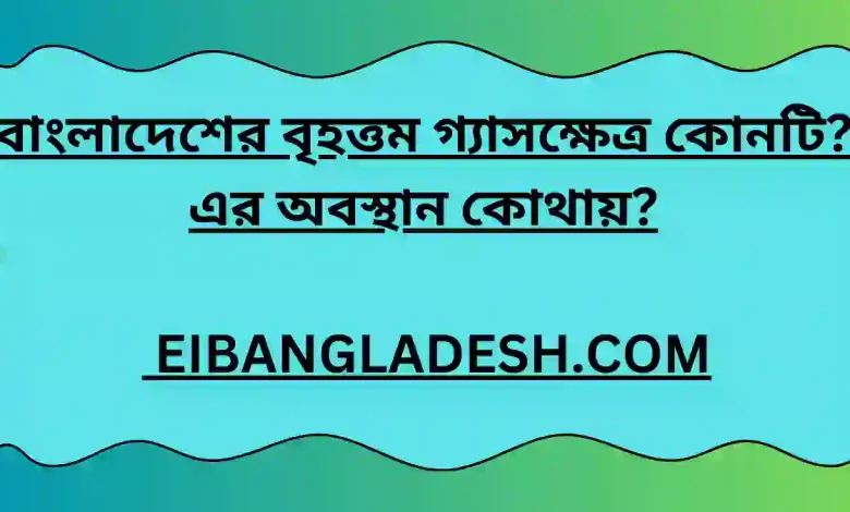 বাংলাদেশের বৃহত্তম গ্যাসক্ষেত্র কোনটি এর অবস্থান কোথায়