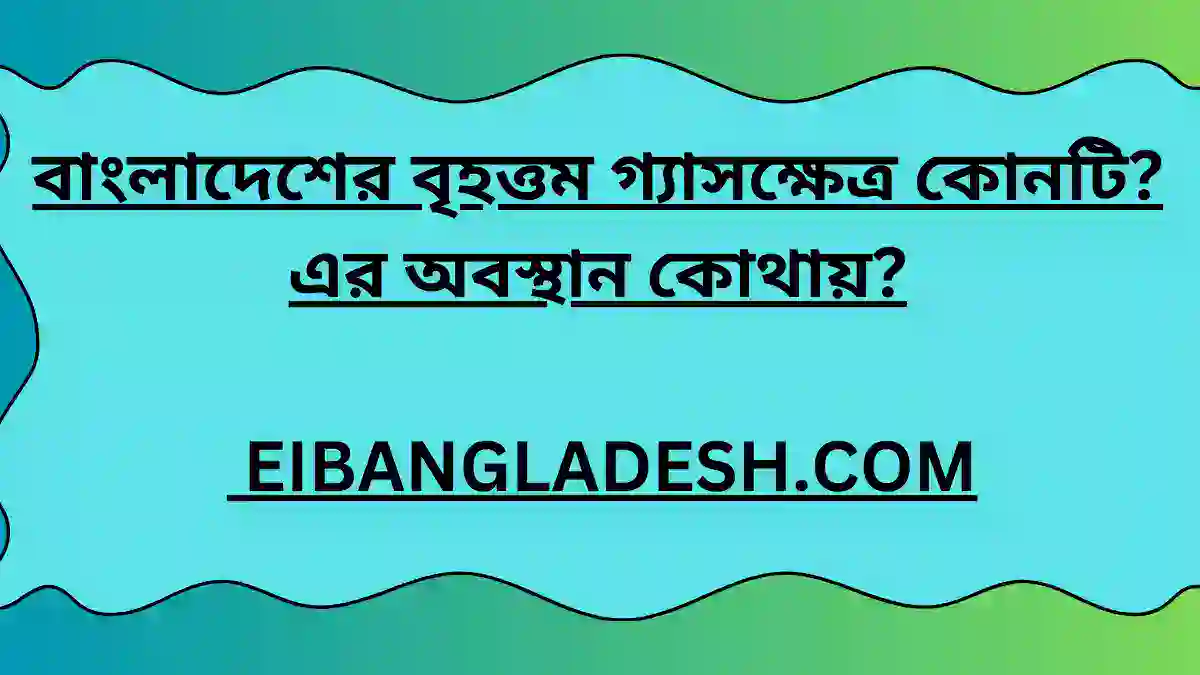 বাংলাদেশের বৃহত্তম গ্যাসক্ষেত্র কোনটি এর অবস্থান কোথায়