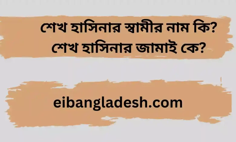 শেখ হাসিনার স্বামীর নাম কি শেখ হাসিনার জামাই কে